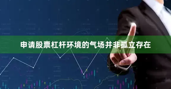 申请股票杠杆环境的气场并非孤立存在