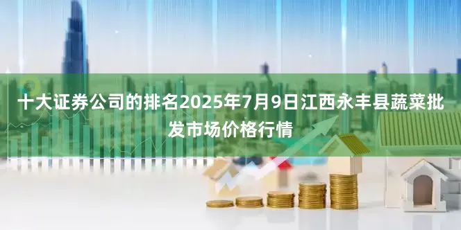 十大证券公司的排名2025年7月9日江西永丰县蔬菜批发市场价格行情