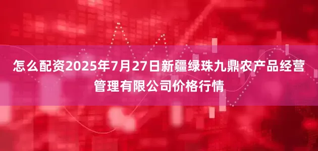 怎么配资2025年7月27日新疆绿珠九鼎农产品经营管理有限公司价格行情