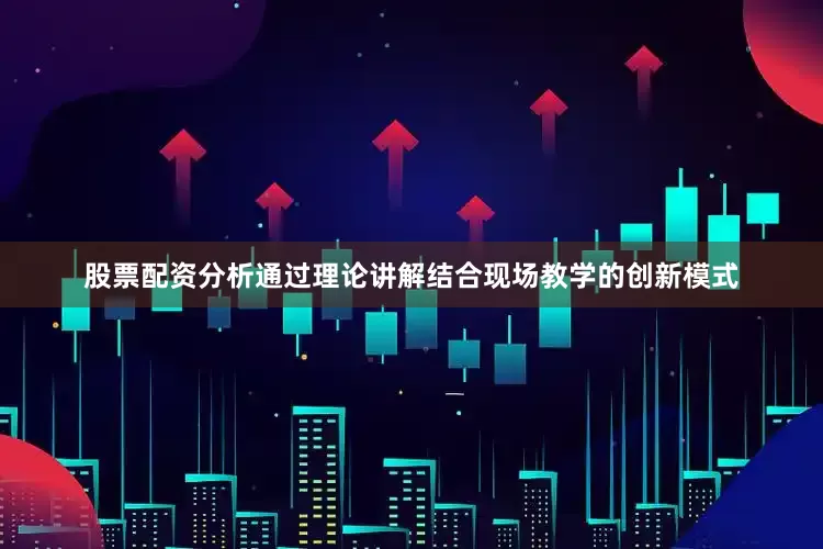股票配资分析通过理论讲解结合现场教学的创新模式