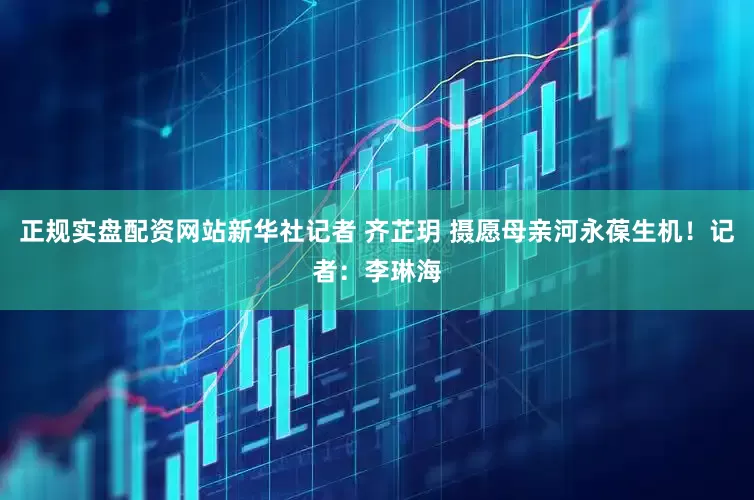 正规实盘配资网站新华社记者 齐芷玥 摄愿母亲河永葆生机！记者：李琳海
