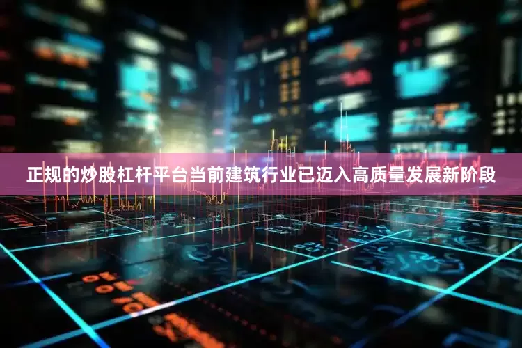 正规的炒股杠杆平台当前建筑行业已迈入高质量发展新阶段