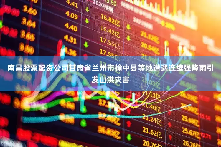 南昌股票配资公司甘肃省兰州市榆中县等地遭遇连续强降雨引发山洪灾害
