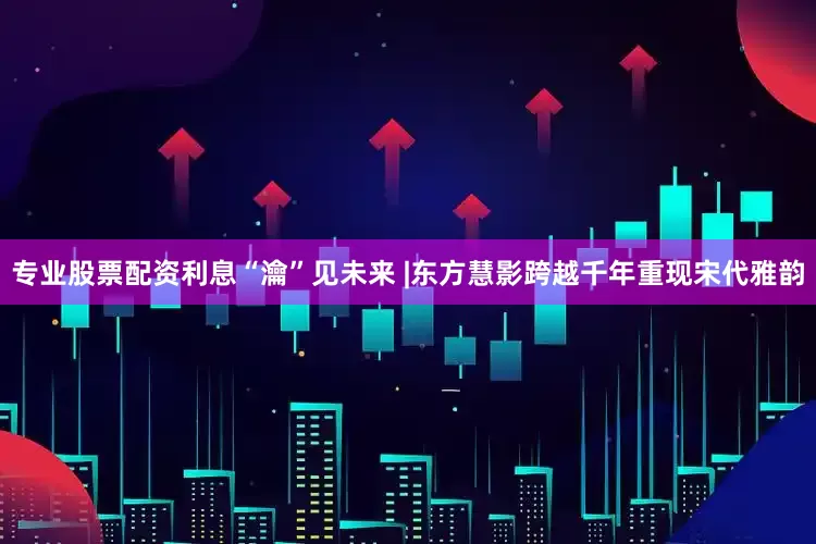 专业股票配资利息“瀹”见未来 |东方慧影跨越千年重现宋代雅韵