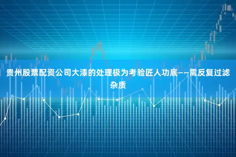 贵州股票配资公司大漆的处理极为考验匠人功底——需反复过滤杂质